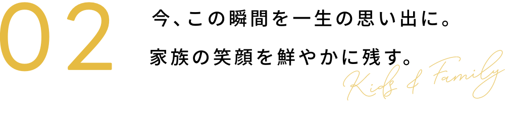 02 今、この瞬間を一生の思い出に。家族の笑顔を鮮やかに残す。